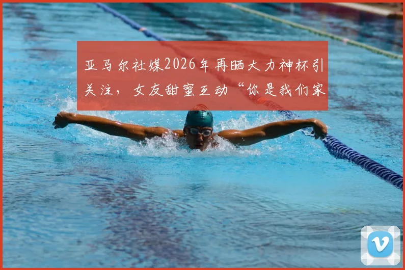 亚马尔社媒2026年再晒大力神杯引关注,女友甜蜜互动“你是我们家最帅的”细节回顾