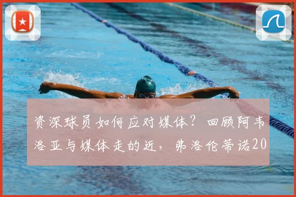 资深球员如何应对媒体？回顾阿韦洛亚与媒体走的近，弗洛伦蒂诺2026事件时的隐身策略