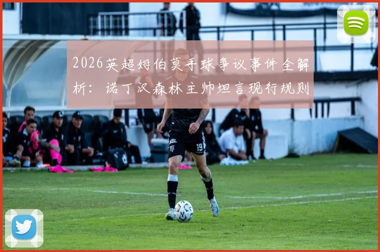 2026英超姆伯莫手球争议事件全解析：诺丁汉森林主帅坦言现行规则混乱，一文说清现在手球到底怎么判