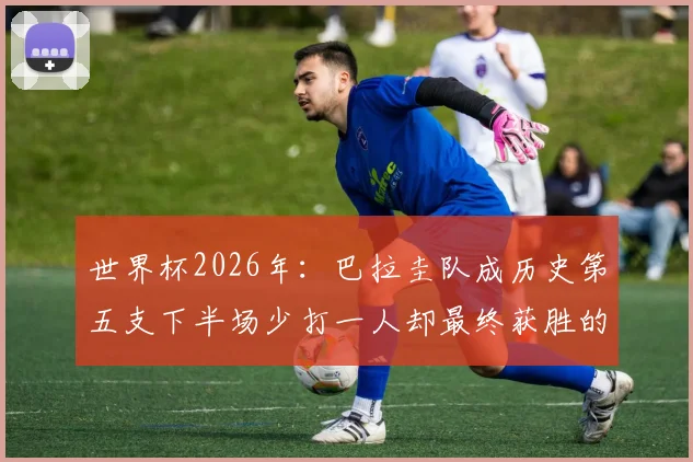 世界杯2026年：巴拉圭队成历史第五支下半场少打一人却最终获胜的顽强之师，回顾经典战役