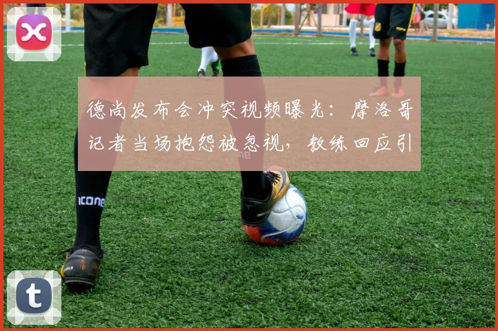 德尚发布会冲突视频曝光：摩洛哥记者当场抱怨被忽视，教练回应引争议，附完整对话回顾