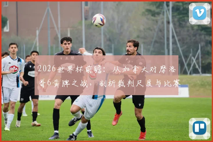 2026世界杯前瞻：从加拿大对摩洛哥6黄牌之战，剖析裁判尺度与比赛失控风险，附世界杯黄牌历史纪录盘点