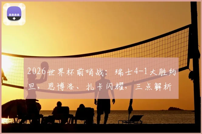 2026世界杯前哨战：瑞士4-1大胜约旦，恩博洛、扎卡闪耀，三点解析“军刀”锋利之源