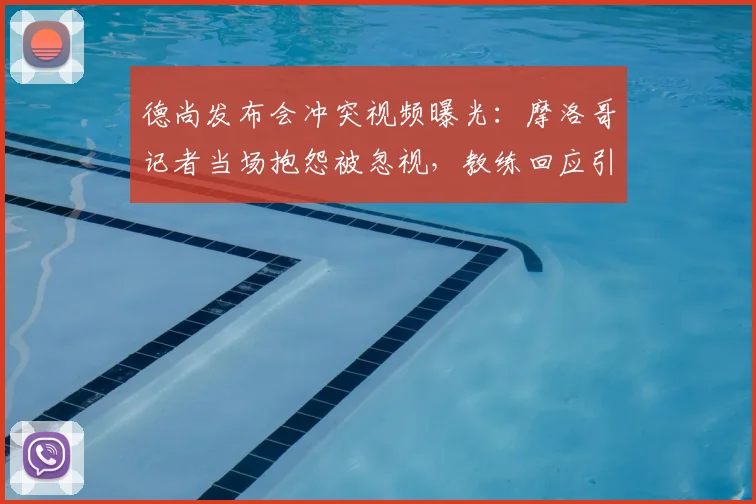 德尚发布会冲突视频曝光:摩洛哥记者当场抱怨被忽视,教练回应引争议,附完整对话回顾