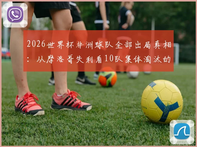2026世界杯非洲球队全部出局真相：从摩洛哥失利看10队集体淘汰的深层原因与未来出路
