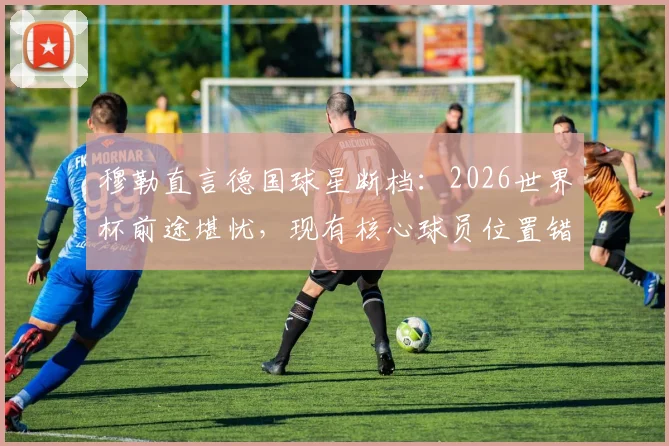 穆勒直言德国球星断档：2026世界杯前途堪忧，现有核心球员位置错配成关键问题