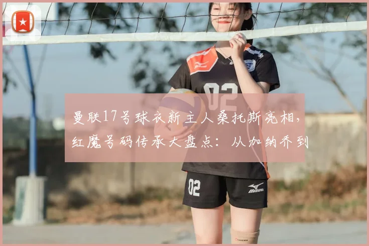 曼联17号球衣新主人桑托斯亮相，红魔号码传承大盘点：从加纳乔到2026年新星