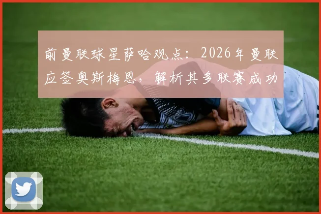 前曼联球星萨哈观点:2026年曼联应签奥斯梅恩,解析其多联赛成功经历与领导锋线能力