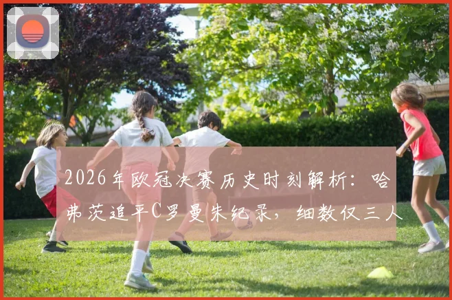 2026年欧冠决赛历史时刻解析：哈弗茨追平C罗曼朱纪录，细数仅三人达成的跨队进球神迹